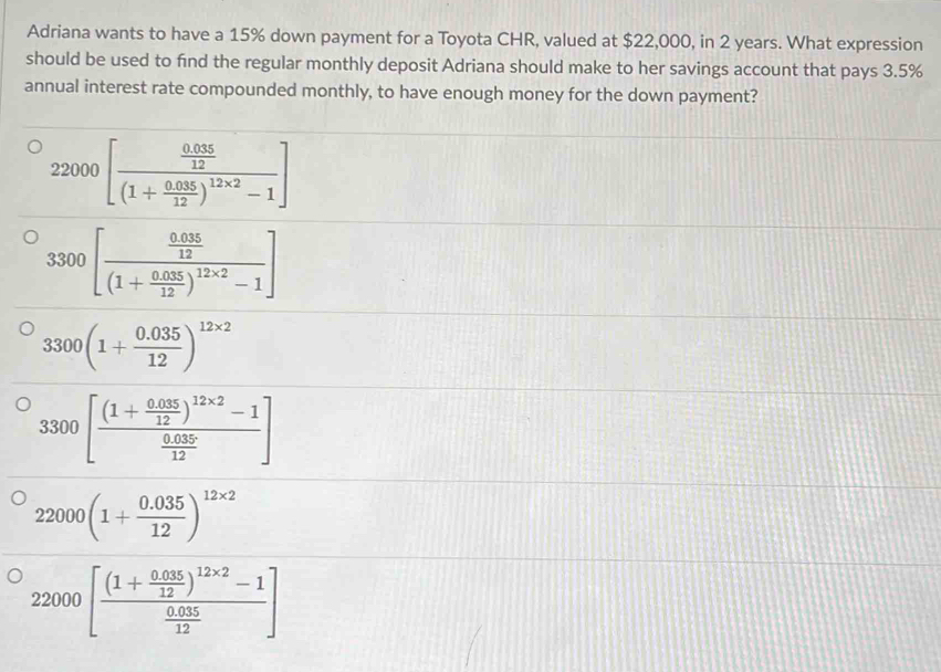 Adriana wants to have a 15% down payment for a Toyota CHR, valued at $22,000, in 2 years. What expression
should be used to find the regular monthly deposit Adriana should make to her savings account that pays 3.5%
annual interest rate compounded monthly, to have enough money for the down payment?
22000[frac  (0.035)/12 (1+ (0.035)/12 )^12* 2-1]
3300[frac  (0.035)/12 (1+ (0.035)/12 )^12* 2-1]
3300(1+ (0.035)/12 )^12* 2
3300[frac (1+ (0.035)/12 )^12* 2-1 (0.035)/12 ]
22000(1+ (0.035)/12 )^12* 2
22000[frac (1+ (0.035)/12 )^12* 2-1 (0.035)/12 ]