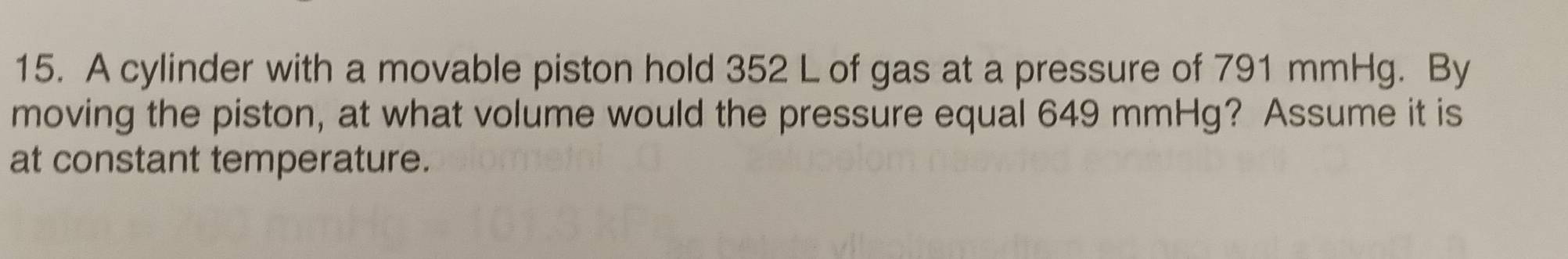 A cylinder with a movable piston hold 352 L of gas at a pressure of 791 mmHg. By 
moving the piston, at what volume would the pressure equal 649 mmHg? Assume it is 
at constant temperature.