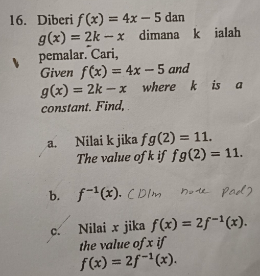 Diberi f(x)=4x-5 dan
g(x)=2k-x dimana k ialah 
pemalar. Cari, 
Given f(x)=4x-5 and
g(x)=2k-x where k is a 
constant. Find, 
a. Nilai k jika fg(2)=11. 
The value of k if fg(2)=11. 
b. f^(-1)(x)
c. Nilai x jika f(x)=2f^(-1)(x). 
the value of x if
f(x)=2f^(-1)(x).