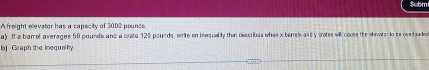 Subm 
A freight elevator has a capacity of 3000 pounds. 
a) If a barrel averages 50 pounds and a crate 120 pounds, write an inequality that describes when x barrels and y crates will cause the elevator to be overloaded 
b) Graph the inequality