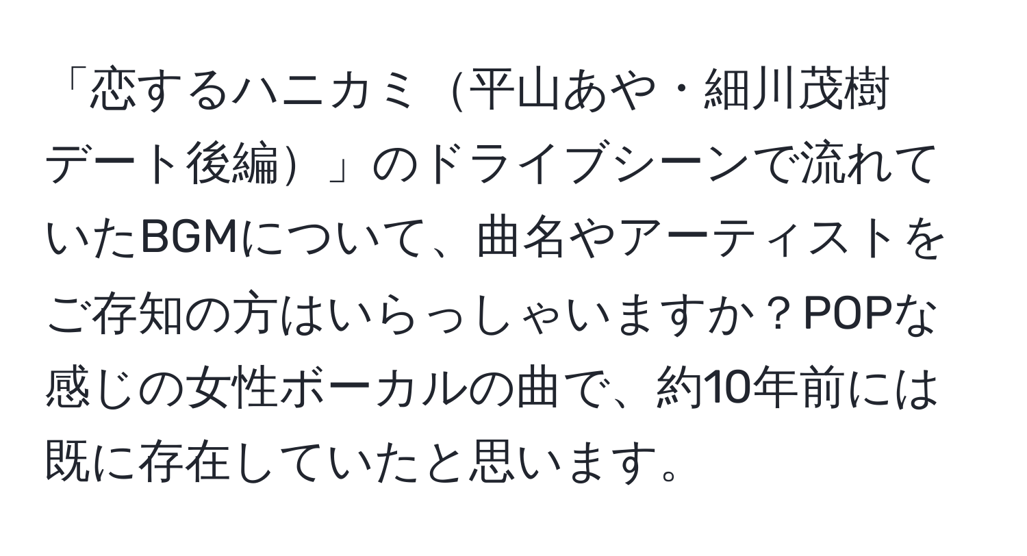 「恋するハニカミ平山あや・細川茂樹　デート後編」のドライブシーンで流れていたBGMについて、曲名やアーティストをご存知の方はいらっしゃいますか？POPな感じの女性ボーカルの曲で、約10年前には既に存在していたと思います。