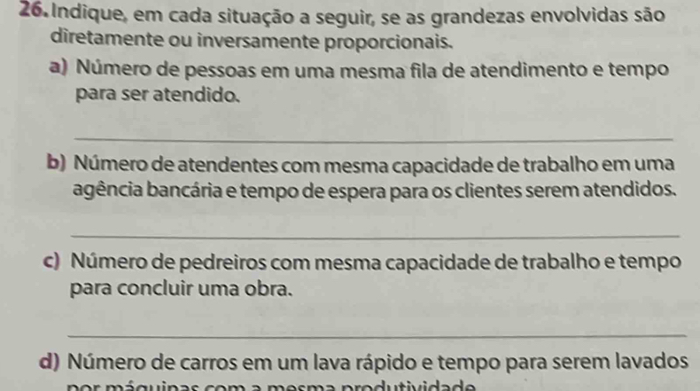 Indique, em cada situação a seguir, se as grandezas envolvidas são 
diretamente ou inversamente proporcionais. 
a) Número de pessoas em uma mesma fila de atendimento e tempo 
para ser atendido. 
_ 
b) Número de atendentes com mesma capacidade de trabalho em uma 
bgência bancária e tempo de espera para os clientes serem atendidos. 
_ 
c) Número de pedreiros com mesma capacidade de trabalho e tempo 
para concluir uma obra. 
_ 
d) Número de carros em um lava rápido e tempo para serem lavados 
a d u in a s co m a m e s ma p ro dutividad e