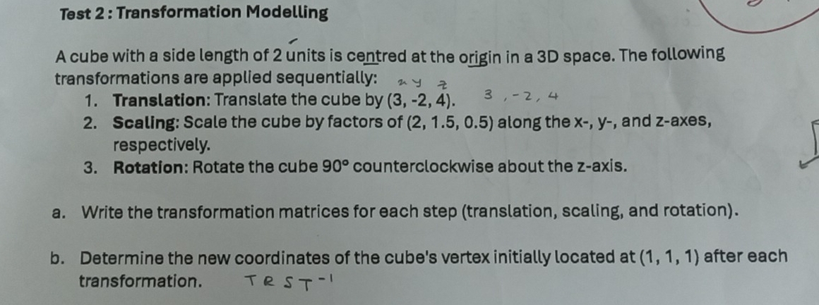 Test 2 : Transformation Modelling 
A cube with a side length of 2 units is centred at the origin in a 3D space. The following 
transformations are applied sequentially: 
1. Translation: Translate the cube by (3,-2,4). 
2. Scaling: Scale the cube by factors of (2,1.5,0.5) along the x-, y- , and z -axes, 
respectively. 
3. Rotation: Rotate the cube 90° counterclockwise about the z -axis. 
a. Write the transformation matrices for each step (translation, scaling, and rotation). 
b. Determine the new coordinates of the cube's vertex initially located at (1,1,1) after each 
transformation.