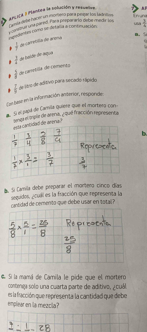 APLICA # Plantea la solución y resuelve
AP
6 Lamila debe hacer un mortero para pegar los ladrillos En una
usa  3/4 
y construir una pared. Para prepararlo debe medir los
ingredientes como se detalla a continuación:
a. Si
 1/7  de carretilla de arena
q
la
 3/4  de balde de agua
 5/8  de carretilla de cemento
 7/9  de litro de aditivo para secado rápido
Con base en la información anterior, responde:
a Si el papá de Camila quiere que el mortero con-
tenga el triple de arena, ¿qué fracción representa
de arena?
b.
b. Si Camila debe preparar el mortero cinco días
seguidos, ¿cuál es la fracción que representa la
cantidad de cemento que debe usar en total?
c. Si la mamá de Camila le pide que el mortero
contenga solo una cuarta parte de aditivo, ¿cuál
es la fracción que representa la cantidad que debe
emplear en la mezcla?