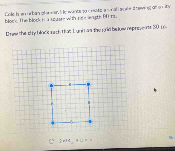 Cole is an urban planner. He wants to create a small scale drawing of a city 
block. The block is a square with side length 90 m. 
Draw the city block such that 1 unit on the grid below represents 30 m.
2 of 4 Ski