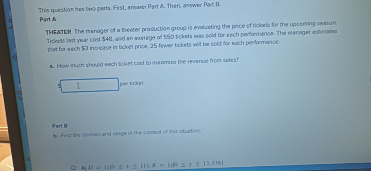 This question has two parts. First, answer Part A. Then, answer Part B. 
Part A 
THEATER The manager of a theater production group is evaluating the price of tickets for the upcoming season. 
Tickets last year cost $48, and an average of 550 tickets was sold for each performance. The manager estimates 
that for each $3 increase in ticket price, 25 fewer tickets will be sold for each performance. 
a. How much should each ticket cost to maximize the revenue from sales? 
s I per ticket 

Part B 
b. Find the domain and range in the context of this situation.
A)D= x|0≤ x≤ 11. R= y|0≤ y≤ 13,538