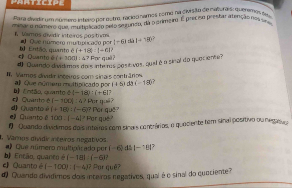 participe 
Para dividir um número inteiro por outro, raciocinamos como na divisão de naturais: queremos deter 
minar o número que, multiplicado pelo segundo, dá o primeiro. É preciso prestar atenção nos sina 
1. Vamos dividir inteiros positivos. (+18)
)Que número multiplicado por (+6) dá 
b) Então, quanto é (+18):(+6)
c) Quanto é (+100):4 ? Por quê? 
d) Quando dividimos dois inteiros positivos, qual é o sinal do quociente? 
II. Vamos dividir inteiros com sinais contrários. 
a) Que número multiplicado por (+6) dá (-18)
b) Então, quanto é (-18):(+6) 7 
c) Quanto é (-100):4 ? Por quê? 
d) Quanto é (+18):(-6) ? Por quê? 
e) Quanto é 100:(-4) ? Por quê? 
#) Quando dividimos dois inteiros com sinais contrários, o quociente tem sinal positivo ou negativo 
Vamos dividir inteiros negativos. 
a)Que número multiplicado por -6 5) dá (-18) 7 
b) Então, quanto é (-18):(-6) 7 
c) Quanto é (-100):(-4) ? Por quê? 
d) Quando dividimos dois inteiros negativos, qual é o sinal do quociente?