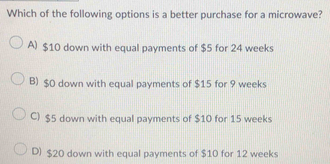 Which of the following options is a better purchase for a microwave?
A) $10 down with equal payments of $5 for 24 weeks
B) $0 down with equal payments of $15 for 9 weeks
C) $5 down with equal payments of $10 for 15 weeks
D) $20 down with equal payments of $10 for 12 weeks