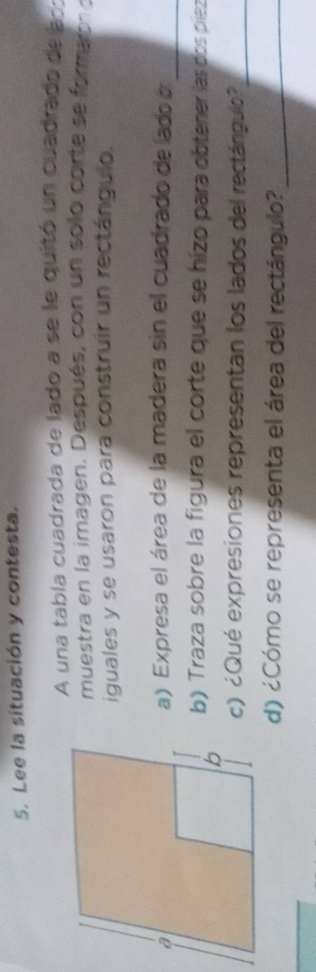 Lee la situación y contesta. 
A una tabla cuadrada de lado a se le quitó un cuadrado de ao: 
muestra en la imagen. Después, con un solo corte se forma bn o 
iguales y se usaron para construir un rectángulo. 
_ 
a) Expresa el área de la madera sin el cuadrado de lado a 
b) Traza sobre la figura el corte que se hizo para obtener las dos piez 
c) ¿Qué expresiones representan los lados del rectángulo?_ 
d) ¿Cómo se representa el área del rectángulo?_