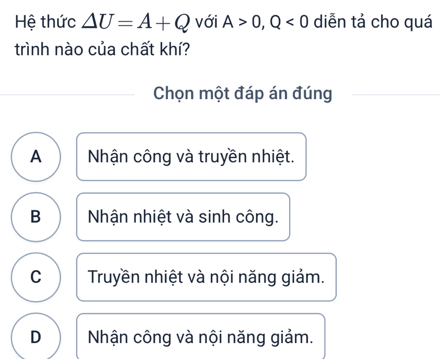 Hệ thức △ U=A+Q với A>0, Q<0</tex> diễn tả cho quá
trình nào của chất khí?
Chọn một đáp án đúng
A Nhận công và truyền nhiệt.
B Nhận nhiệt và sinh công.
C Truyền nhiệt và nội năng giảm.
D Nhận công và nội năng giảm.