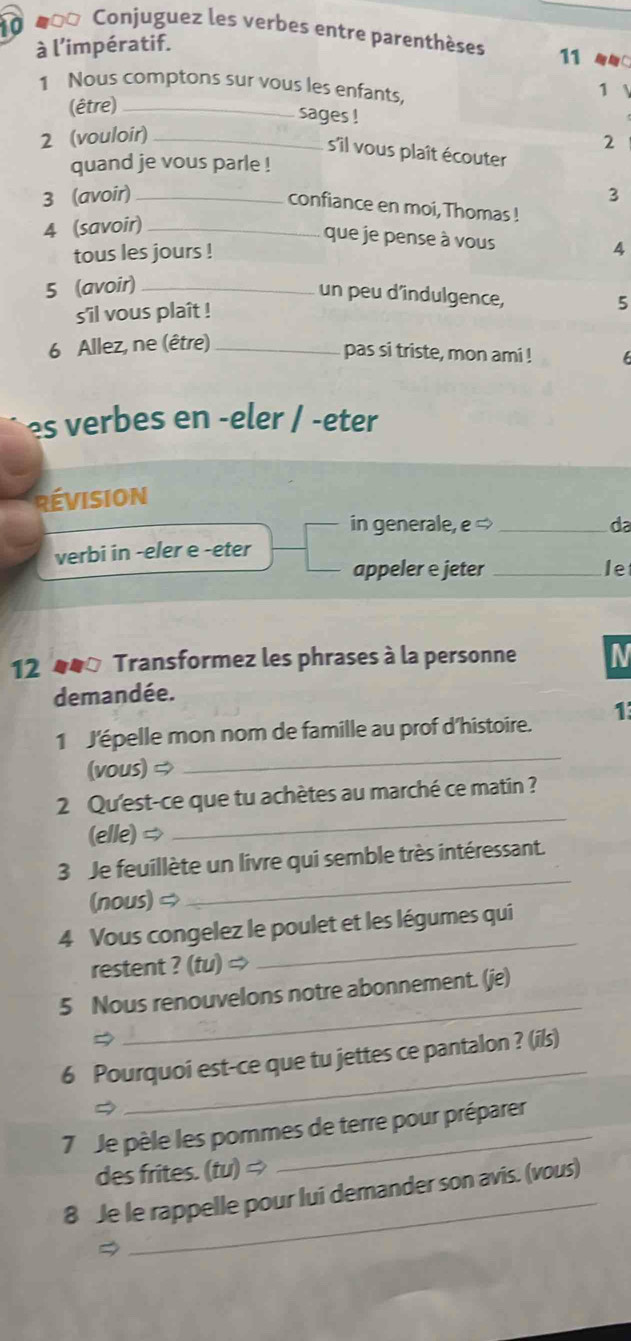 10 #=* Conjuguez les verbes entre parenthèses 11 
à l’impératif. 
1 Nous comptons sur vous les enfants, 
1 
(être)_ 
sages ! 
2 (vouloir)_ 
2 
s'îil vous plaît écouter 
quand je vous parle ! 
3 (avoir)_ 3 
confiance en moi, Thomas ! 
4 (savoir)_ 
que je pense à vous 
tous les jours ! 
5 (avoir) _4 
un peu d'indulgence, 
s'îil vous plaît ! 
5 
6 Allez, ne (être)_ 
pas si triste, mon ami ! 
es verbes en -eler / -eter 
RévisioN 
in generale, e → _da 
verbi in -eler e -eter 
appeler e jeter _le 
12 44 Transformez les phrases à la personne N 
demandée. 
1 J'épelle mon nom de famille au prof d'histoire. 1 
(vous) 
_ 
2 Qu'est-ce que tu achètes au marché ce matin ? 
(elle) ⇒ 
_ 
3 Je feuillète un livre qui semble très intéressant. 
(nous) 
_ 
4 Vous congelez le poulet et les légumes qui 
restent ? (tu) ⇒ 
_ 
_ 
5 Nous renouvelons notre abonnement. (je) 
_ 
6 Pourquoi est-ce que tu jettes ce pantalon ? (i/s) 
7 Je pèle les pommes de terre pour préparer 
des frites. (tu)Rightarrow
_ 
8 Je le rappelle pour lui demander son avis. (vous)