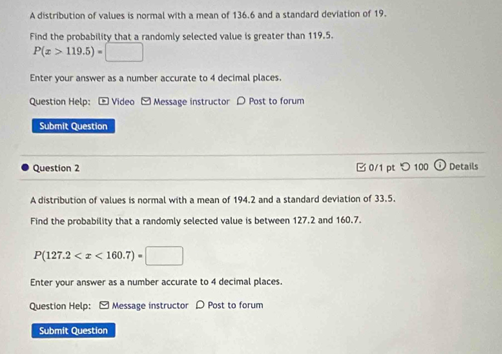 A distribution of values is normal with a mean of 136.6 and a standard deviation of 19. 
Find the probability that a randomly selected value is greater than 119.5.
P(x>119.5)=□
Enter your answer as a number accurate to 4 decimal places. 
Question Help: - Video - Message instructor 〇 Post to forum 
Submit Question 
Question 2 0/1 pt つ 100 ⓘDetails 
A distribution of values is normal with a mean of 194.2 and a standard deviation of 33.5. 
Find the probability that a randomly selected value is between 127.2 and 160.7.
P(127.2
Enter your answer as a number accurate to 4 decimal places. 
Question Help: ] Message instructor D Post to forum 
Submit Question