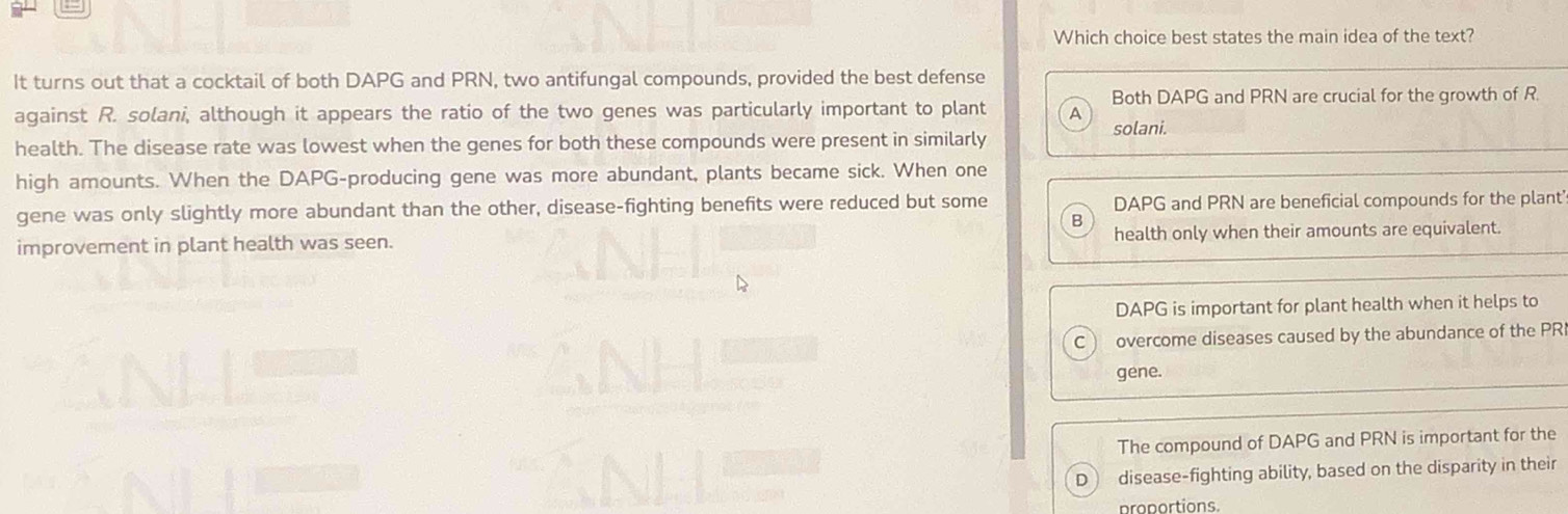 Which choice best states the main idea of the text?
It turns out that a cocktail of both DAPG and PRN, two antifungal compounds, provided the best defense
Both DAPG and PRN are crucial for the growth of R
against R. solani, although it appears the ratio of the two genes was particularly important to plant A
solani.
health. The disease rate was lowest when the genes for both these compounds were present in similarly
high amounts. When the DAPG-producing gene was more abundant, plants became sick. When one
gene was only slightly more abundant than the other, disease-fighting benefits were reduced but some DAPG and PRN are beneficial compounds for the plant'
B
improvement in plant health was seen. health only when their amounts are equivalent.
DAPG is important for plant health when it helps to
overcome diseases caused by the abundance of the PR
gene.
The compound of DAPG and PRN is important for the
D disease-fighting ability, based on the disparity in their
proportions