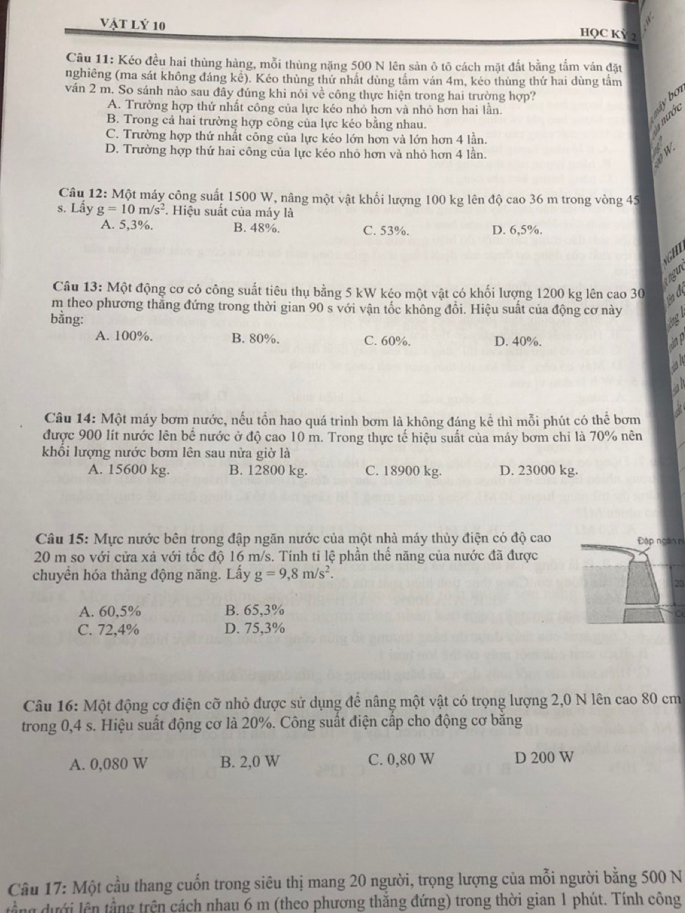 Vật lý 10
HQC Kỳ 2
Câu 11: Kéo đều hai thùng hàng, mỗi thùng nặng 500 N lên sản ô tô cách mặt đất bằng tấm ván đặt
nghiêng (ma sát không đáng kê). Kéo thùng thứ nhất dùng tấm ván 4m, kéo thùng thứ hai dùng tấm
ván 2 m. So sánh nào sau đây đúng khi nói về công thực hiện trong hai trường hợp?
A. Trường hợp thứ nhất công của lực kéo nhỏ hơn và nhỏ hơn hai lần.
máy b
B. Trong cả hai trường hợp công của lực kéo bằng nhau.
a nước
C. Trường hợp thứ nhất cổng của lực kéo lớn hơn và lớn hơn 4 lần.
D. Trường hợp thứ hai công của lực kéo nhỏ hơn và nhỏ hơn 4 lần.
Câu 12: Một máy công suất 1500 W, nâng một vật khối lượng 100 kg lên độ cao 36 m trong vòng 45
s. Lầy g=10m/s^2 *. Hiệu suất của máy là
A. 5,3%. B. 48%. C. 53%. D. 6,5%.
G H   
ogu
Câu 13: Một động cơ có công suất tiêu thụ bằng 5 kW kéo một vật có khối lượng 1200 kg lên cao 30
tn đị
m theo phương thẳng đứng trong thời gian 90 s với vận tốc không đổi. Hiệu suất của động cơ này
bằng:
óng
A. 100%. B. 80%. C. 60%. D. 40%. Sap
al
Câu 14: Một máy bơm nước, nếu tổn hao quá trình bơm là không đáng kể thì mỗi phút có thể bơm
được 900 lít nước lên bể nước ở độ cao 10 m. Trong thực tế hiệu suất của máy bơm chi là 70% nên
khổi lượng nước bơm lên sau nửa giờ là
A. 15600 kg. B. 12800 kg. C. 18900 kg. D. 23000 kg.
Câu 15: Mực nước bên trong đập ngăn nước của một nhà máy thủy điện có độ cao Đập ngàn n
20 m so với cửa xả với tốc độ 16 m/s. Tính tỉ lệ phần thể năng của nước đã được
chuyền hóa thàng động năng. Lấy g=9,8m/s^2.
20
A. 60,5% B. 65,3%
C. 72,4% D. 75,3%
Câu 16: Một động cơ điện cỡ nhỏ được sử dụng để nâng một vật có trọng lượng 2,0 N lên cao 80 cm
trong 0,4 s. Hiệu suất động cơ là 20%. Công suất điện cấp cho động cơ băng
A. 0,080 W B. 2,0 W C. 0,80 W D 200 W
Câu 17: Một cầu thang cuốn trong siêu thị mang 20 người, trọng lượng của mỗi người bằng 500 N
tầng dưới lên tầng trên cách nhau 6 m (theo phương thắng đứng) trong thời gian 1 phút. Tính công