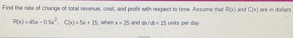 Find the rate of change of total revenue, cost, and profit with respect to time. Assume that R(x) and C(x) are in dollars.
R(x)=45x-0.5x^2, C(x)=5x+15 , when x=25 and dx/dt=15 units per day