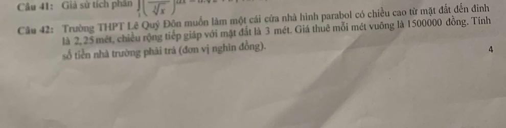 Giả sử tích phần ∈tlimits _1(frac sqrt[3](x))
Câu 42: Trường THPT Lê Quý Đôn muồn làm một cái cửa nhà hình parabol có chiều cao từ mặt đất đến đinh 
là 2,25 mét, chiều rộng tiếp giáp với mặt đất là 3 mét. Giá thuê mỗi mét vuông là 1500000 đồng. Tính 
số tiền nhà trường phải trả (đơn vị nghìn đồng). 
4