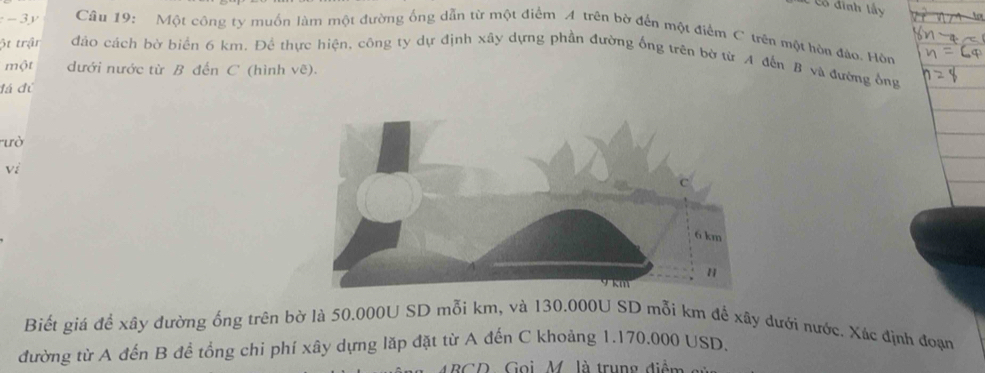 -3y Câu 19: Một công ty muồn làm một đường ống dẫn từ một điểm A trên bờ đến một điểm C trên một hòu đảo. Hòn 
ột trận đảo cách bờ biển 6 km. Để thực hiện, công ty dự định xây dựng phần đường ống trên bờ từ A đến B và đướng ông 
một dưới nước từ B đến C (hình vẽ). 
đá đủ 
ưò 
vi 
Biết giá để xây đường ống trên bờ là 50.000U SD mỗi km, và 130.000U SD mỗi km để xãy dưới nước. Xác định đoạn 
đường từ A đến B để tổng chi phí xây dựng lặp đặt từ A đến C khoảng 1.170.000 USD. 
BGD, Goi, M. là trung điểm -