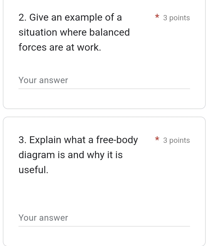 Give an example of a 3 points 
situation where balanced 
forces are at work. 
Your answer 
3. Explain what a free-body * 3 points 
diagram is and why it is 
useful. 
Your answer