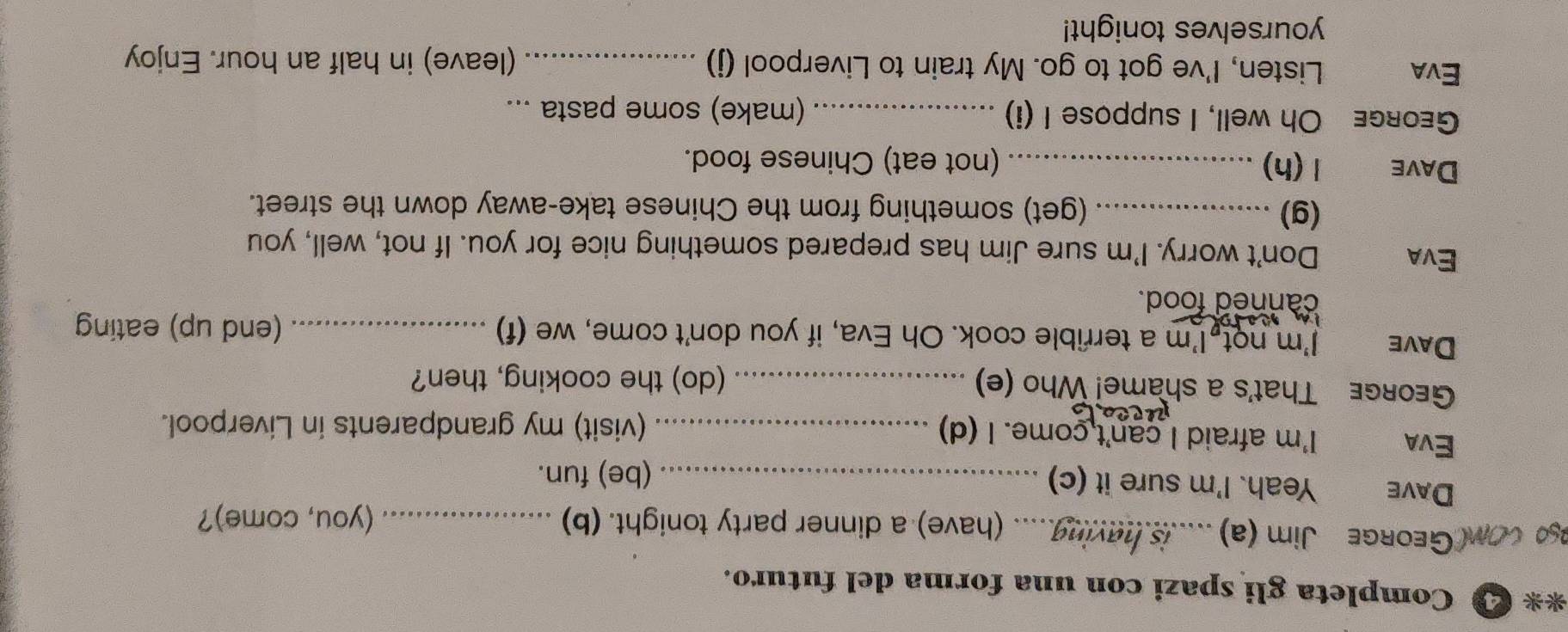 Completa gli spazi con una forma del futuro. 
ag coM(GeoRGe Jim (a) .....is haying..... (have) a dinner party tonight. (b) _(you, come)? 
DAvE Yeah. I'm sure it (c)_ 
(be) fun. 
Eva I'm afraid I can't come. I (d) _(visit) my grandparents in Liverpool. 
GEoRGE That's a shame! Who (e) _(do) the cooking, then? 
Dave I'm not I'm a terrible cook. Oh Eva, if you don't come, we (f) _(end up) eating 
canned food. 
Eva Don't worry. I'm sure Jim has prepared something nice for you. If not, well, you 
(g) _(get) something from the Chinese take-away down the street. 
Dave 1(h) _(not eat) Chinese food. 
GeorgE Oh well, I suppose I (i)_ (make) some pasta ... 
Eva Listen, I've got to go. My train to Liverpool (j) _(leave) in half an hour. Enjoy 
yourselves tonight!
