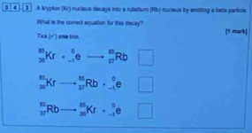 04 3 A kryplon (Kr) nucleus decays into a rubctium (Rb) nucieus by emilting a beta particle
What is the correct equation for this decay?
ma
Tick (surd ) one box.
_(30)^(10)Kr· _(-1)^0eto _(37)^(10)Rb□
_(20)^(66)Krto _(37)^(66)Rb· _(-1)°e□
_(37)^(35)Rbto _(36)^(65)Kr+_(-1)^0e□