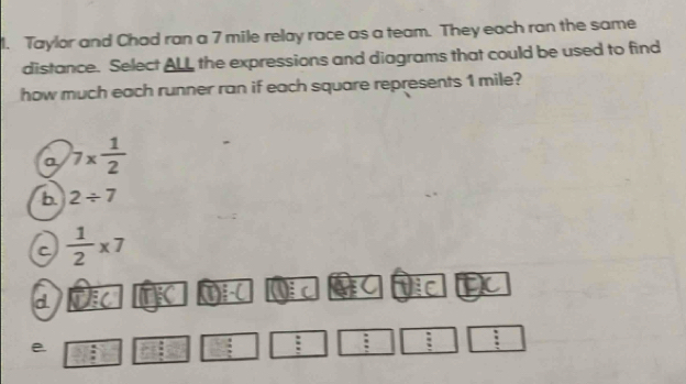 Taylor and Chad ran a 7 mile relay race as a team. They each ran the same
distance. Select ALL the expressions and diagrams that could be used to find
how much each runner ran if each square represents 1 mile?
a 7*  1/2 
b. 2/ 7
C  1/2 * 7
d
e