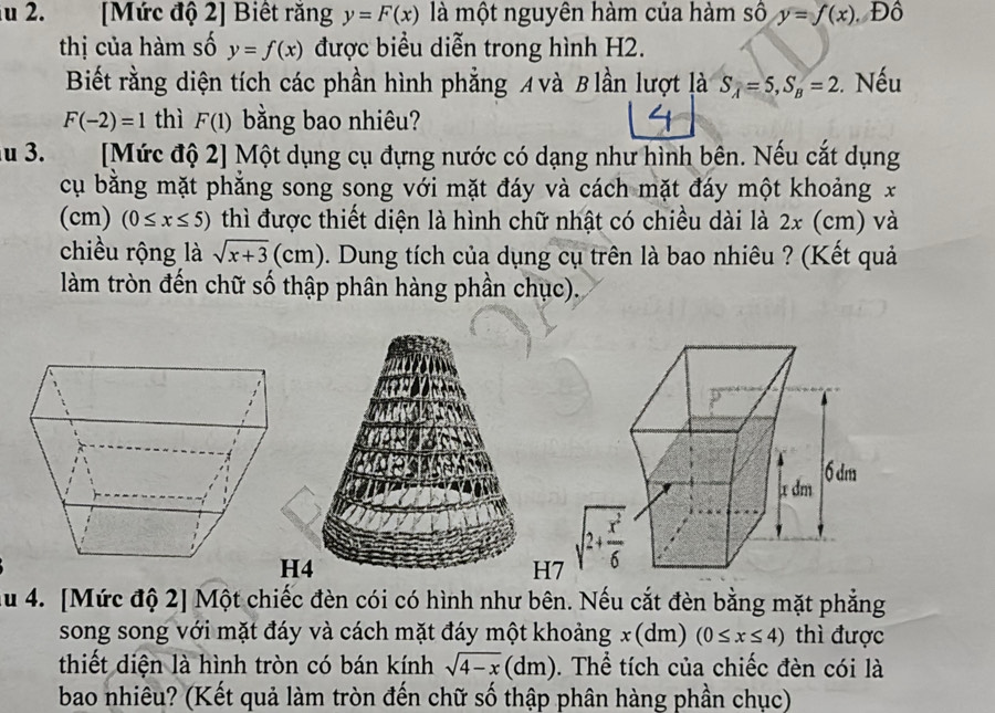 [Mức độ 2] Biết răng y=F(x) là một nguyên hàm của hàm số y=f(x) Đô
thị của hàm số y=f(x) được biểu diễn trong hình H2.
Biết rằng diện tích các phần hình phẳng A và B lần lượt là S_A=5,S_B=2. Nếu
F(-2)=1 thì F(1) bằng bao nhiêu?
u 3. [Mức độ 2] Một dụng cụ đựng nước có dạng như hình bên. Nếu cắt dụng
cụ bằng mặt phẳng song song với mặt đáy và cách mặt đáy một khoảng x
(cm) (0≤ x≤ 5) thì được thiết diện là hình chữ nhật có chiều dài là 2x (cm) và
chiều rộng là sqrt(x+3)(cm) cm 5. Dung tích của dụng cụ trên là bao nhiêu ? (Kết quả
làm tròn đến chữ số thập phân hàng phần chục).
H4
H7
u 4. [Mức độ 2] Một chiếc đèn cói có hình như bên. Nếu cắt đèn bằng mặt phẳng
song song với mặt đáy và cách mặt đáy một khoảng x(d m) (0≤ x≤ 4) thì được
thiết diện là hình tròn có bán kính sqrt(4-x)(dm) 0. Thể tích của chiếc đèn cói là
bao nhiêu? (Kết quả làm tròn đến chữ số thập phân hàng phần chục)