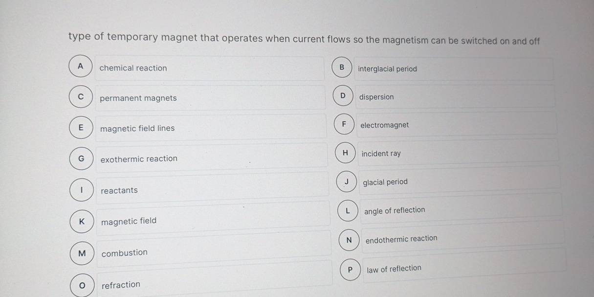 type of temporary magnet that operates when current flows so the magnetism can be switched on and off
A chemical reaction B interglacial period
D
c permanent magnets dispersion
E magnetic field lines
F electromagnet
H  incident ray
G ) exothermic reaction
J glacial period
| reactants
L angle of reflection
K magnetic field
N  endothermic reaction
M  combustion
P law of reflection
0 refraction