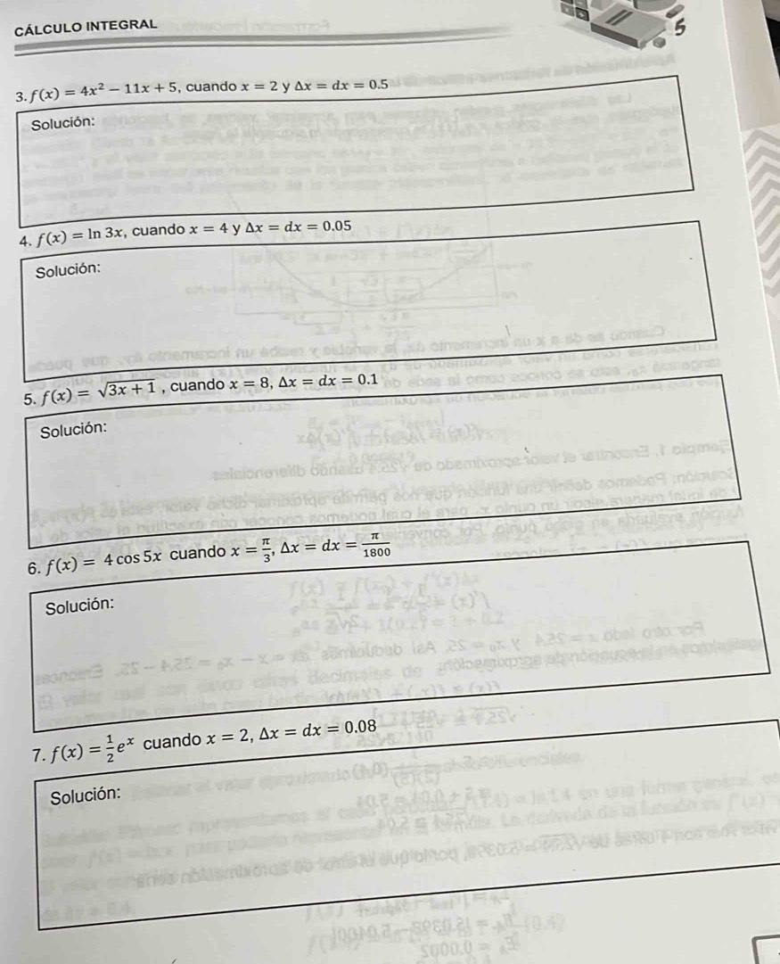 CÁLCULO INTEGRAL 
5 
3. f(x)=4x^2-11x+5 , cuando x=2 y △ x=dx=0.5
Solución: 
4. f(x)=ln 3x , cuando x=4 y △ x=dx=0.05
Solución: 
5. f(x)=sqrt(3x+1) , cuando x=8, △ x=dx=0.1
Solución: 
6. f(x)=4cos 5x cuando x= π /3 , △ x=dx= π /1800 
Solución: 
7. f(x)= 1/2 e^x cuando x=2, △ x=dx=0.08
Solución: