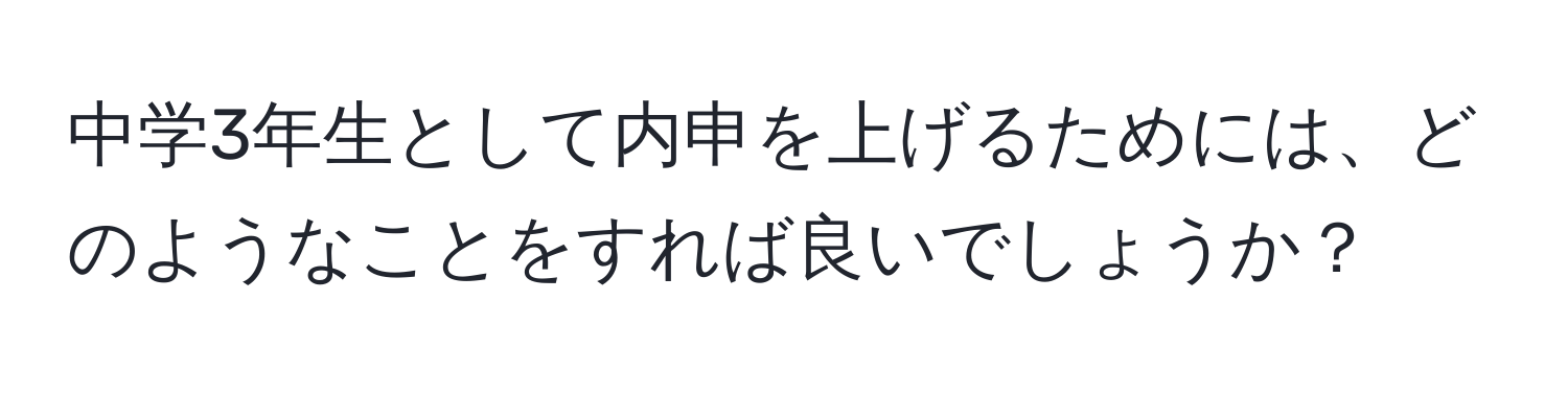 中学3年生として内申を上げるためには、どのようなことをすれば良いでしょうか？