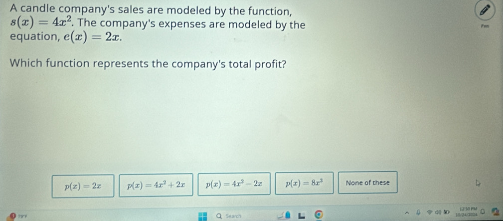 A candle company's sales are modeled by the function,
s(x)=4x^2. The company's expenses are modeled by the Pen
equation, e(x)=2x. 
Which function represents the company's total profit?
p(x)=2x p(x)=4x^2+2x p(x)=4x^2-2x p(x)=8x^3 None of these
79°F Q Search 10/24/2024 12 50 PM