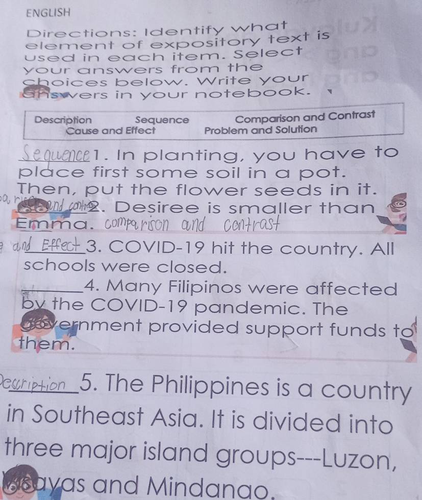 ENGLISH 
Directions: Identify what 
element of expository text is 
used in each item. Select 
your answers from the 
choices below. Write your 
answers in your notebook. 
Description Sequence Comparison and Contrast 
Cause and Effect Problem and Solution 
_1. In planting, you have to 
place first some soil in a pot. 
Then, put the flower seeds in it. 
2. Desiree is smaller than 
Emma. com 
_3. COVID-19 hit the country. All 
schools were closed. 
_4. Many Filipinos were affected 
by the COVID-19 pandemic. The 
government provided support funds to 
them. 
_5. The Philippines is a country 
in Southeast Asia. It is divided into 
three major island groups---Luzon, 
Beayas and Mindanao.