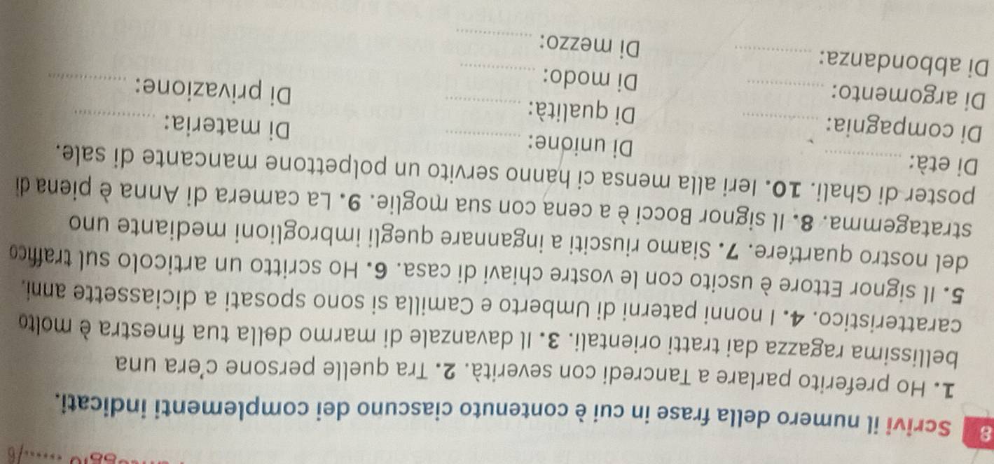 Scrivi il numero della frase in cui è contenuto ciascuno dei complementi indicati. 
1. Ho preferito parlare a Tancredi con severità. 2. Tra quelle persone c’era una 
bellissima ragazza dai tratti orientali. 3. Il davanzale di marmo della tua finestra è molto 
caratteristico. 4. I nonni paterni di Umberto e Camilla si sono sposati a diciassette anni. 
5. Il signor Ettore è uscito con le vostre chiavi di casa. 6. Ho scritto un articolo sul trafic 
del nostro quartiere. 7. Siamo riusciti a ingannare quegli imbroglioni mediante uno 
stratagemma. 8. Il signor Bocci è a cena con sua moglie. 9. La camera di Anna è piena di 
poster di Ghali. 10. Ieri alla mensa ci hanno servito un polpettone mancante di sale. 
Di età: _Di unione: Di materia: 
Di compagnia: _Di qualità: _Di privazione:_ 
Di argomento: _Di modo:_ 
Di abbondanza: _Di mezzo:__