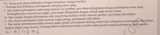 15). Suatu percobaan dilakukan dengan ketentuan sebagai berikut:
i. Pertama kali dilakukan pelemparan sekeping mata uang.
ii. Jika dalam pelemparan mata uang muncul sisi gambar, percobaan dilanjutkan dengan pelemparan mata uang.
Sedangkan jika muncul sisi angka, percobaan dilanjutkan dengan sebuah dadu bersisi enam.
iii. Jika sampai dengan pelemparan mat uang ketiga kalinya selalu muncul gambar, percobaan dihentikan.
iv. Jika dalam pelemparan dadu muncul angka genap, pelemparan dihentikan.
v. Jika dalam pelemparan dadu muncul angka ganjīl, pelemparan diulang sekali dan selanjutnya pelemparan dībentikan
apapun angka yang muncul. Peluang bahwa dalam percobaan tersebut tidak pernah terjadi pelemparan dadu adalah ...
A). 1 B).  1/2  C).  1/16  D).  1/64 