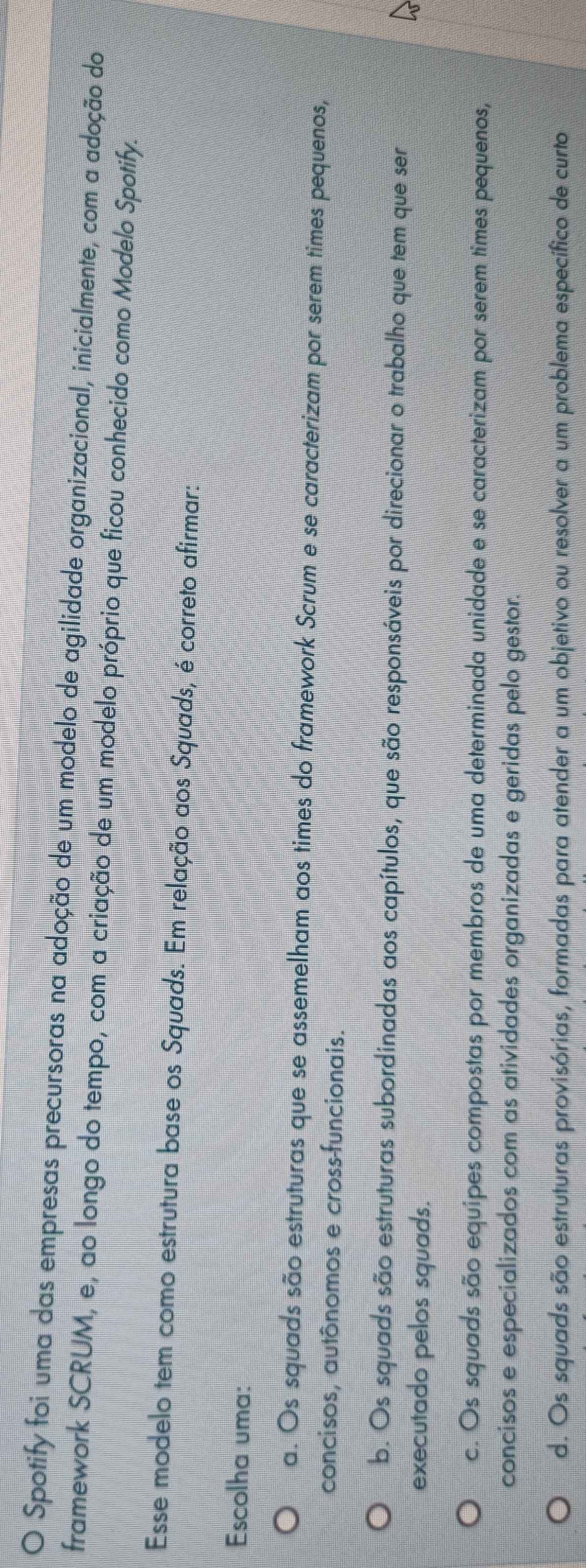 Spotify foi uma das empresas precursoras na adoção de um modelo de agilidade organizacional, inicialmente, com a adoção do
framework SCRUM, e, ao longo do tempo, com a criação de um modelo próprio que ficou conhecido como Modelo Spotify.
Esse modelo tem como estrutura base os Squads. Em relação aos Squads, é correto afirmar:
Escolha uma:
a. Os squads são estruturas que se assemelham aos times do framework Scrum e se caracterizam por serem times pequenos,
concisos, autônomos e cross-funcionais.
b. Os squads são estruturas subordinadas aos capítulos, que são responsáveis por direcionar o trabalho que tem que ser
executado pelos squads.
c. Os squads são equipes compostas por membros de uma determinada unidade e se caracterizam por serem times pequenos,
concisos e especializados com as atividades organizadas e geridas pelo gestor.
d. Os squads são estruturas provisórias, formadas para atender a um objetivo ou resolver a um problema específico de curto