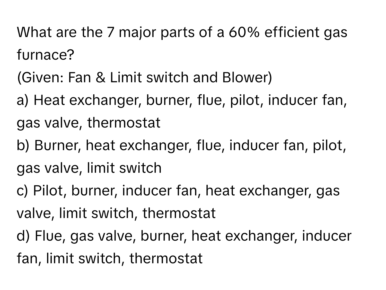 What are the 7 major parts of a 60% efficient gas furnace? 

(Given: Fan & Limit switch and Blower) 
a) Heat exchanger, burner, flue, pilot, inducer fan, gas valve, thermostat 
b) Burner, heat exchanger, flue, inducer fan, pilot, gas valve, limit switch 
c) Pilot, burner, inducer fan, heat exchanger, gas valve, limit switch, thermostat 
d) Flue, gas valve, burner, heat exchanger, inducer fan, limit switch, thermostat