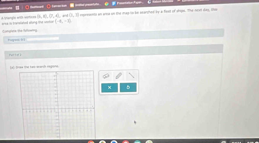 accémarka Dashboard Canras Icon Untifled presentatio.. Presentation Paper 
A triangle with vertices (6,8), (7,4) , and (1,3) represents an area on the map to be searched by a fleet of ships. The next day, this 
area is translated along the vector (-8,-3). 
Complete the following. 
Progress: 0/2 
Part 1 of 2 
(a) Draw the two search regions. 
× 5