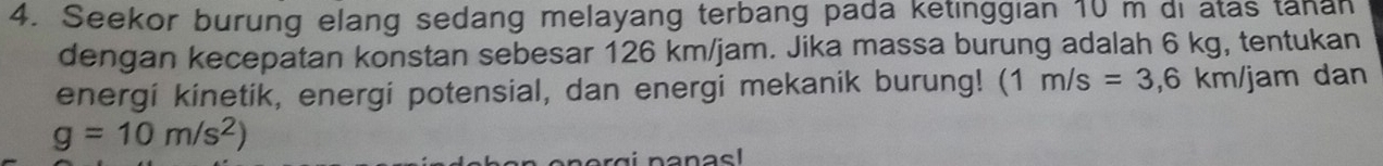 Seekor burung elang sedang melayang terbang pada ketinggian 10 m di atas tanan 
dengan kecepatan konstan sebesar 126 km/jam. Jika massa burung adalah 6 kg, tentukan 
energi kinetik, energi potensial, dan energi mekanik burung! (1m/s=3,6km/jam dan
g=10m/s^2)
nanas!