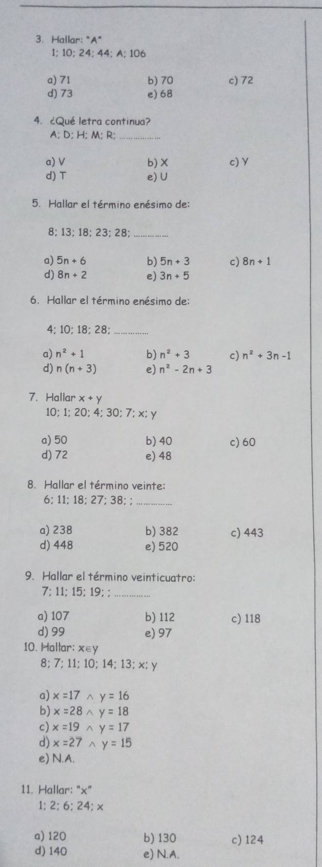 Hallar: “ A ”
1; 10; 24; 44; A; 106
a) 71 b) 70 c) 72
d) 73 e) 68
4. ¿Qué letra continua?
A; D; H; M; R;_
a) V b) × c) Y
d) T e) U
5. Hallar el término enésimo de:
8; 13; 18; 23; 28 _
a) 5n+6 5n+3 c) 8n+1
b)
d) 8n+2 e) 3n+5
6. Hallar el término enésimo de:
4; 10; 18; 28;_
a) n^2+1 b) n^2+3 c) n^2+3n-1
d) n(n+3) e) n^2-2n+3
7. Hallar x+y
10; 1; 20; 4; 30; 7; x;
a) 50 b) 40 c) 60
d) 72 e) 48
8. Hallar el término veinte:
6; 11; 18; 27; 38; ;_
a) 238 b) 382 c) 443
d) 448 e) 520
9. Hallar el término veinticuatro:
7; 11; 15; 19; ;_
a) 107 b) 112 c) 118
d) 99 e) 97
10. Hallar: x∈y
8; 7; 11; 10; 14; 13; ×; y
a) x=17 ^ y=16
b) x=28 ^ y=18
c) x=19 ^ y=17
d) x=27 ^ y=15
e) N.A.
11. Hallar: “×”
1; 2; 6; 24; ×
a) 120 b) 130 c) 124
d) 140 e) N.A.