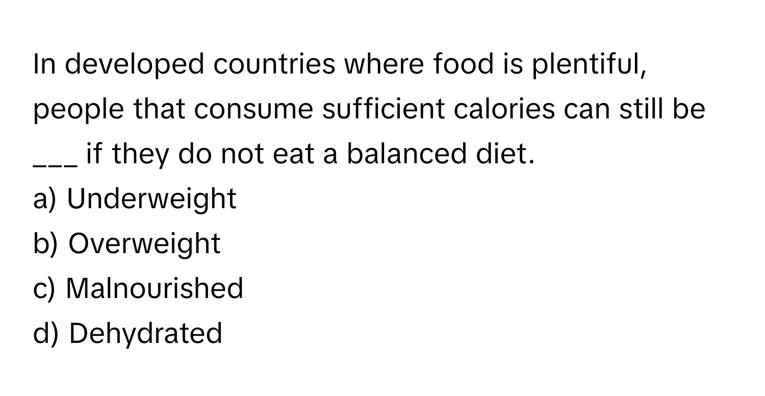 In developed countries where food is plentiful, people that consume sufficient calories can still be ___ if they do not eat a balanced diet.

a) Underweight
b) Overweight
c) Malnourished
d) Dehydrated