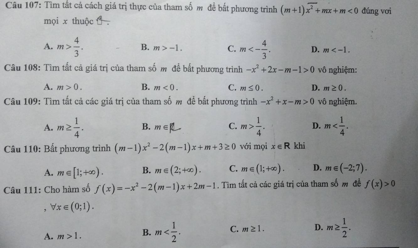 Tìm tất cả cách giá trị thực của tham số m để bất phương trình (m+1)overline x^2+mx+m<0</tex> đúng vơi
mọi x thuộc .
A. m> 4/3 .
B. m>-1. C. m<- 4/3 .
D. m . 
Câu 108: Tìm tất cả giá trị của tham số m để bất phương trình -x^2+2x-m-1>0 vô nghiệm:
A. m>0. B. m<0</tex>. C. m≤ 0. D. m≥ 0. 
Câu 109: Tìm tất cả các giá trị của tham số m để bất phương trình -x^2+x-m>0 vô nghiệm.
A. m≥  1/4 . m> 1/4 . m .
B. m∈ | C. D.
Câu 110: Bất phương trình (m-1)x^2-2(m-1)x+m+3≥ 0 với mọi x∈ R khi
B.
A. m∈ [1;+∈fty ). m∈ (2;+∈fty ). C. m∈ (1;+∈fty ). D. m∈ (-2;7). 
Câu 111: Cho hàm số f(x)=-x^2-2(m-1)x+2m-1. Tìm tất cả các giá trị của tham số m đề f(x)>0
, forall x∈ (0;1).
C. m≥ 1. D. m≥  1/2 .
A. m>1.
B. m .