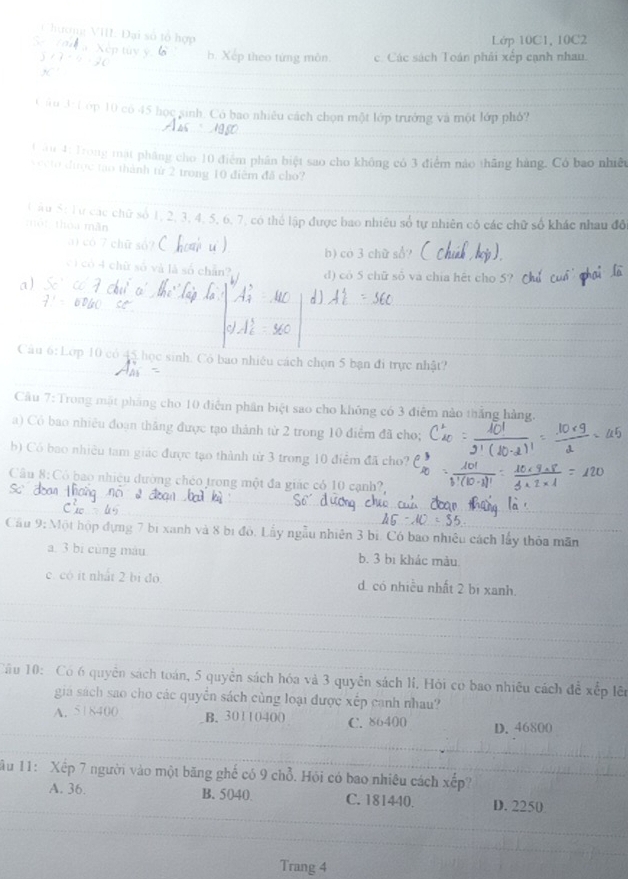 C hương VIII. Đại số tổ hợp
        
Lớp 10C1, 10C2
_
b. :p theo từng môn. c. Các sách Toán phải xếp cạnh nhau.
_
_
_
Câu 3: Cớp 10 có 45 học sinh. Có bao nhiều cách chọn một lớp trưởng và một lớp phỏ?_
_
_
_
Lău 4: Trong mặt pháng cho 10 điểm phân biệt sao cho không có 3 điểm nào thăng hàng. Có bao nhiều
vecto đưược tạo thành từ 2 trong 10 điểm đã cho?
_
_
_
L ầu S: Tự các chữ số 1, 2, 3, 4, 5, 6, 7, có thể lập được bao nhiêu số tự nhiên có các chữ số khác nhau đô
một thóa mãn
3) có 7 chữ số? (   u ) b) có 3 chữ sổ?
cì có 4 chữ số và là số chẵn? d) có 5 chữ số và chia hết cho 5?
1)
_
_
_Câu 6:Lợp 10 có 45 học sinh. Có bao nhiều cách chọn 5 bạn đi trực nhật?
Cầu 7: Trong mặt pháng cho 10 điễm phân biệt sao cho không có 3 điểm nào thắng hàng.
a) Có bao nhiều đoạn thắng được tạo thành từ 2 trong 10 điểm đã cho;
b) Có bao nhiều tam giác được tạo thành từ 3 trong 10 điểm đã cho?
Câu 8: Có bao nhiệu dường chéo trong một đa giác có 10 cạnh?,
_
_
_
Cầu 9: Một hộp đựng 7 bị xanh và 8 bị đỏ. Lấy ngẫu nhiên 3 bị. Có bao nhiều cách lấy thỏa mãn
a. 3 bí cùng máu b. 3 bi khác màu
_
c. có it nhất 2 bi đó d. có nhiều nhất 2 bị xanh.
_
_
Cầu 10:  Có 6 quyền sách toán, 5 quyền sách hóa và 3 quyên sách lí. Hỏi có bao nhiêu cách để xếp lên
giá sách sao cho các quyền sách cùng loại được xếp canh nhau?
_
A. 518400 B. 30110400 C. 86400 D. 46800
_
_
1 u 11: Xếp 7 người vào một băng ghế có 9 chỗ. Hỏi có bao nhiêu cách xếp?
_
A. 36. B. 5040. C. 181440. D. 2250
_
_
_
Trang 4