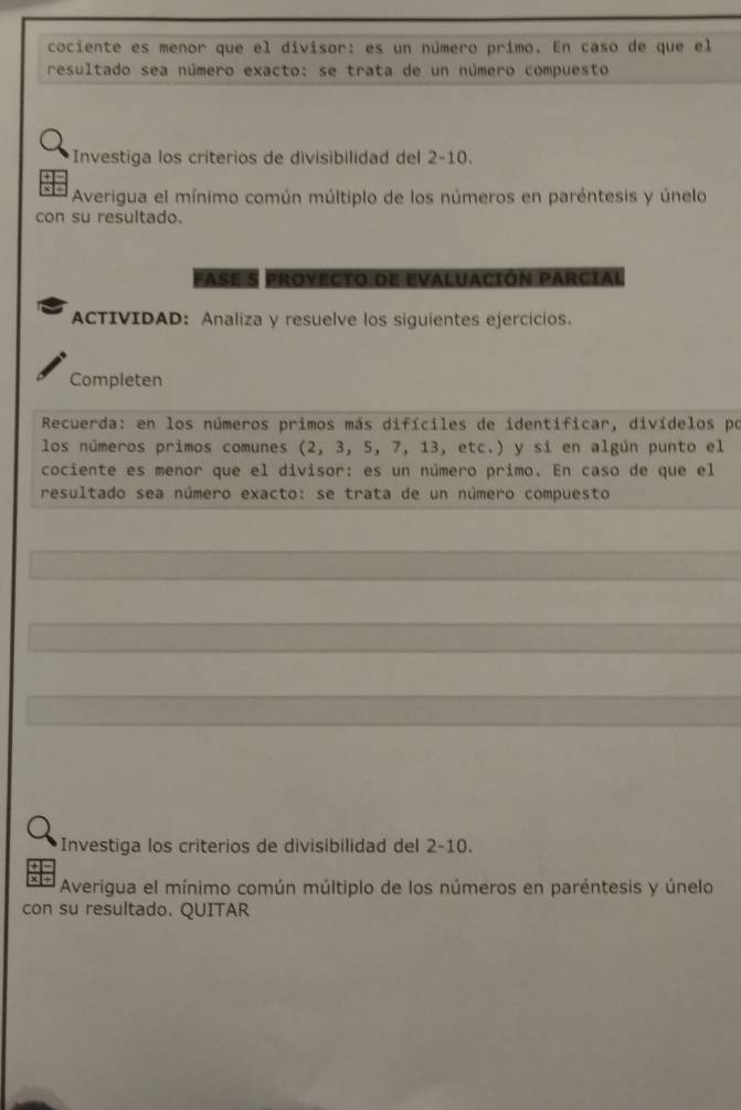 cociente es menor que el divisor: es un número primo. En caso de que el 
resultado sea número exacto: se trata de un número compuesto 
Investiga los criterios de divisibilidad del 2-10. 
Averigua el mínimo común múltiplo de los números en paréntesis y únelo 
con su resultado. 
FASE S PROYECTO DE EVALUACIÓN PARCIAL 
ACTIVIDAD: Analiza y resuelve los siguientes ejercicios. 
Completen 
Recuerda: en los números primos más difíciles de identificar, divídelos po 
los números primos comunes (2, 3, 5, 7, 13, etc.) y sí en algún punto el 
cociente es menor que el divisor: es un número primo. En caso de que el 
resultado sea número exacto: se trata de un número compuesto 
Investiga los criterios de divisibilidad del 2-10. 
Averigua el mínimo común múltiplo de los números en paréntesis y únelo 
con su resultado. QUITAR