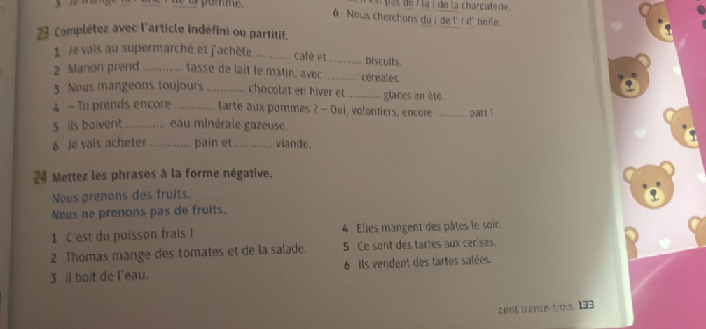 el pas de 7 la / de la charcuterie. 
de la pomme. 6 Nous cherchons du / de l' / d' huile. 
23 Complétez avec l'article indéfini ou partitif. 
1 Je vais au supermarché et j'achète _café et _biscuits. 
2 Manon prend _tasse de lait le matin, avec _céréales. 
3 Neus mangeons toujours chocolat en hiver et .......... glaces en été. 
4 - Tu prends encore tarte aux pommes ? - Oui, volontiers, encore part l 
5 ils boivent ............ eau minérale gazeuse. 
6 Je vais acheter _pain et _viande. 
24 Mettez les phrases à la forme négative. 
Nous prenons des fruits. 
Nous ne prenons pas de fruits. 
1 C'est du poisson frais ! 4 Elles mangent des pâtes le soir. 
2 Thomas mange des tomates et de la salade. 5 Ce sont des tartes aux cerises. 
3 Il boit de l'eau. 6 Ils vendent des tartes salées. 
cent trente-trois 133