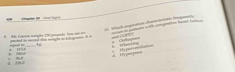 Chapter 20 Vital Signs
10. Which respiration characteristic frequently
9. Mr. Garcia weighs 250 pounds. You are ex- occurs in patients with congestive heart failure
pected to record this weight in kilograms. It is and COPD?
equal to_ hg
b. Wheezing a. Orthopnea
a 113.6
c. Hyperventilation
b. 550.0
d. Hyperpnea
c. 56.8
d. 226.0