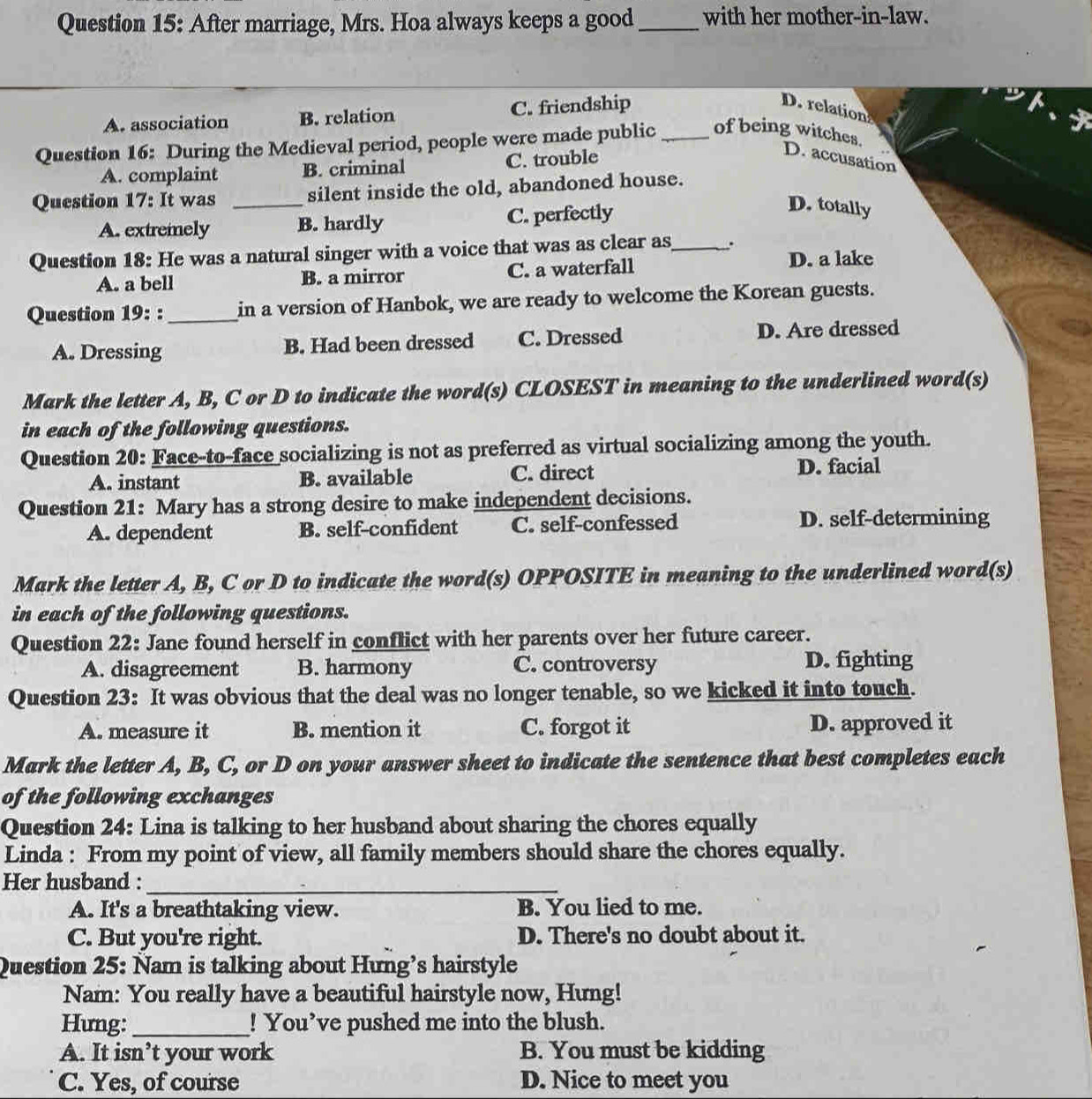 After marriage, Mrs. Hoa always keeps a good _with her mother-in-law.
A. association B. relation C. friendship
D. relation
Question 16: During the Medieval period, people were made public _of being witches.
A. complaint B. criminal C. trouble
D. accusation
Question 17: It was _silent inside the old, abandoned house.
A. extremely B. hardly C. perfectly
D. totally
Question 18: He was a natural singer with a voice that was as clear as_ .
A. a bell B. a mirror C. a waterfall
D. a lake
Question 19: : _in a version of Hanbok, we are ready to welcome the Korean guests.
A. Dressing B. Had been dressed C. Dressed D. Are dressed
Mark the letter A, B, C or D to indicate the word(s) CLOSEST in meaning to the underlined word(s)
in each of the following questions.
Question 20: Face-to-face socializing is not as preferred as virtual socializing among the youth.
A. instant B. available C. direct D. facial
Question 21: Mary has a strong desire to make independent decisions.
A. dependent B. self-confident C. self-confessed D. self-determining
Mark the letter A, B, C or D to indicate the word(s) OPPOSITE in meaning to the underlined word(s)
in each of the following questions.
Question 22: Jane found herself in conflict with her parents over her future career.
A. disagreement B. harmony C. controversy D. fighting
Question 23: It was obvious that the deal was no longer tenable, so we kicked it into touch.
A. measure it B. mention it C. forgot it D. approved it
Mark the letter A, B, C, or D on your answer sheet to indicate the sentence that best completes each
of the following exchanges
Question 24: Lina is talking to her husband about sharing the chores equally
Linda : From my point of view, all family members should share the chores equally.
Her husband :_
A. It's a breathtaking view. B. You lied to me.
C. But you're right. D. There's no doubt about it.
Question 25: Nam is talking about Hưng’s hairstyle
Nam: You really have a beautiful hairstyle now, Hung!
Hưng:_ ! You’ve pushed me into the blush.
A. It isn’t your work B. You must be kidding
C. Yes, of course D. Nice to meet you