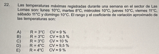 Las temperaturas máximas registradas durante una semana en el sector de Las
Lomas son: lunes 10°C , martes 8°C , miércoles 10°C , jueves 10°C , vieres 11°C, 
sábado 11°C y domingo 10°C. El rango y el coeficiente de variación aproximado de
las temperaturas son:
A) R=3°C CVapprox 9%
B) R=3°C CVapprox 9,5%
C) R=3°C CVapprox 10%
D) R=4°CVapprox 9.5%
E) R=4°CCVapprox 9%