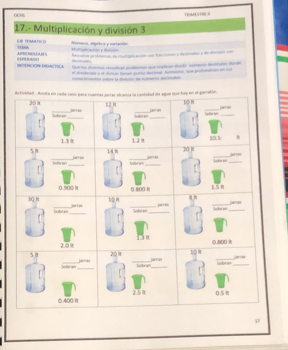 OCHS TRIMESTRE I 
17.- Multiplicación y división 3 
EJE TEMATICO Número, algebra y variación. 
TE IA Multiplicación y división 
APRENDIZAIES 
ESPERADO Resuelve problemas de multiplicación con fracciones y decimales y de división con 
decimales. 
INTENCION DIDACTICA Que los alumnos resuelvan problemas que implican dividir números decimales donde 
el dividendo o el divisor tienen punto decimal. Asimismo, que profundisen en sus 
conocimientos sobre la división de números decimeles 
17