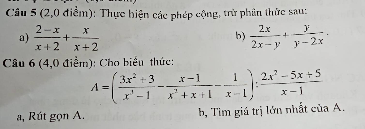 (2,0 điểm): Thực hiện các phép cộng, trừ phân thức sau:
a)  (2-x)/x+2 + x/x+2   2x/2x-y + y/y-2x . 
b)
Câu 6 (4,0 điểm): Cho biểu thức:
A=( (3x^2+3)/x^3-1 - (x-1)/x^2+x+1 - 1/x-1 ): (2x^2-5x+5)/x-1 
a, Rút gọn A.
b, Tìm giá trị lớn nhất của A.