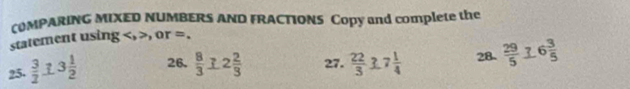 COMPARING MIXED NUMBERS AND FRACTIONS Copy and complete the 
statement using , , or =. 
25.  3/2  3 1/2 
26.  8/3  2 2/3  27.  22/3  frac74 28  29/5  6 3/5 