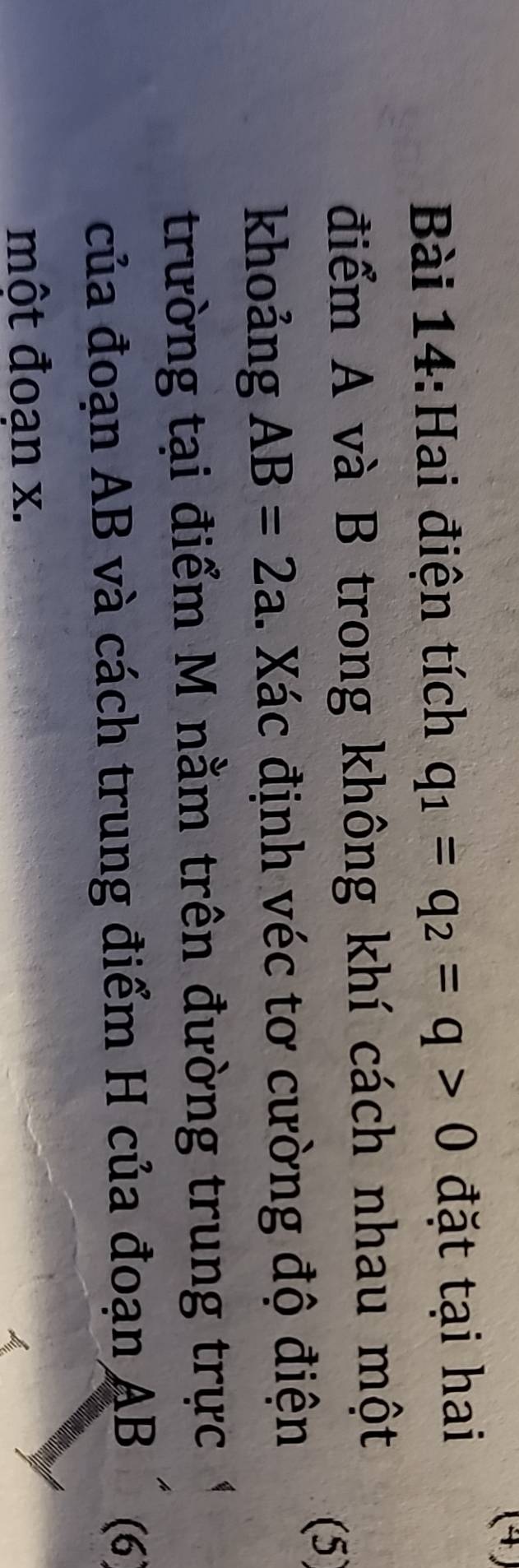 (4) 
Bài 14:Hai điện tích q_1=q_2=q>0 đặt tại hai 
điểm A và B trong không khí cách nhau một 
(5 
khoảng AB=2a. Xác định véc tơ cường độ điện 
trường tại điểm M nằm trên đường trung trực 
của đoạn AB và cách trung điểm H của đoạn AB (6 
một đoạn x.